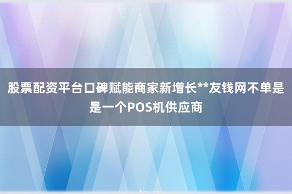 股票配资平台口碑赋能商家新增长**友钱网不单是是一个POS机供应商