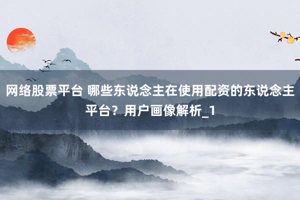 网络股票平台 哪些东说念主在使用配资的东说念主平台？用户画像解析_1