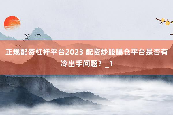 正规配资杠杆平台2023 配资炒股曝仓平台是否有冷出手问题？_1