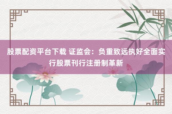 股票配资平台下载 证监会：负重致远执好全面实行股票刊行注册制革新