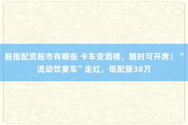 股指配资股市有哪些 卡车变酒楼，随时可开席！“流动饮宴车”走红，低配版38万
