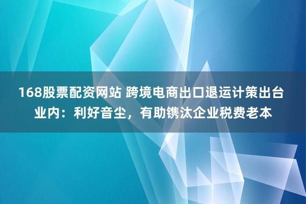 168股票配资网站 跨境电商出口退运计策出台 业内：利好音尘，有助镌汰企业税费老本