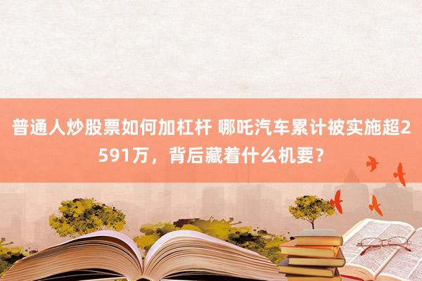 普通人炒股票如何加杠杆 哪吒汽车累计被实施超2591万，背后藏着什么机要？