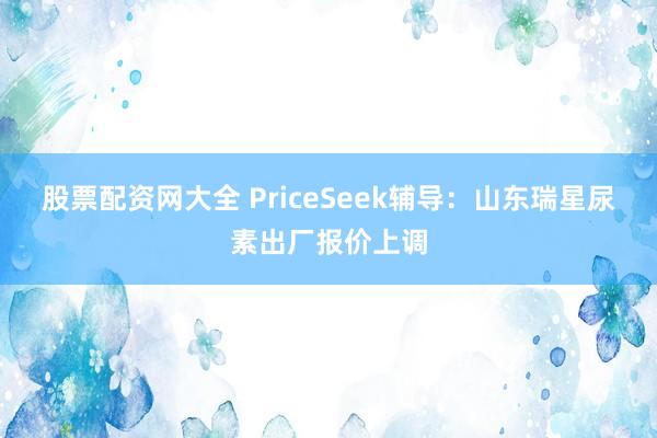 股票配资网大全 PriceSeek辅导：山东瑞星尿素出厂报价上调