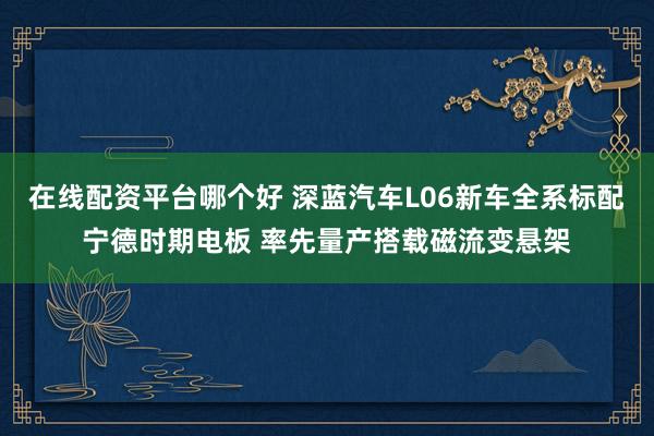 在线配资平台哪个好 深蓝汽车L06新车全系标配宁德时期电板 率先量产搭载磁流变悬架