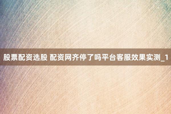 股票配资选股 配资网齐停了吗平台客服效果实测_1