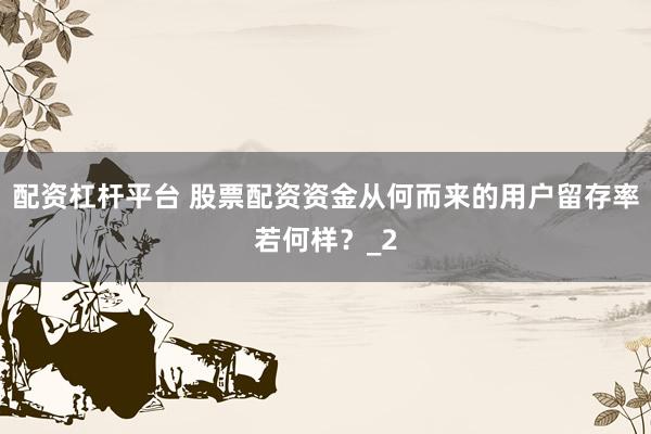 配资杠杆平台 股票配资资金从何而来的用户留存率若何样？_2