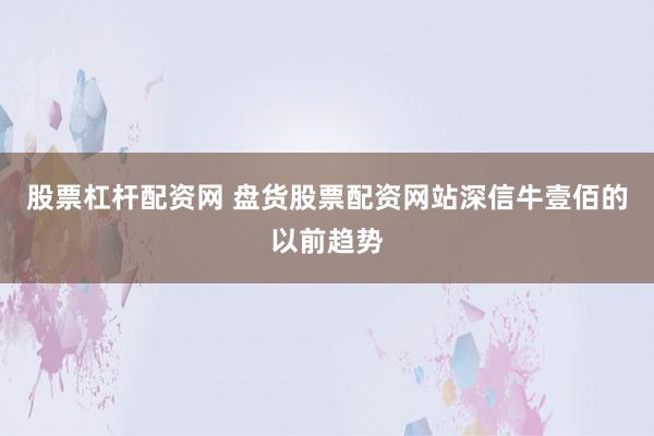 股票杠杆配资网 盘货股票配资网站深信牛壹佰的以前趋势