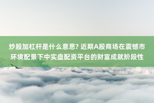 炒股加杠杆是什么意思? 近期A股商场在震憾市环境配景下中实盘配资平台的财富成就阶段性