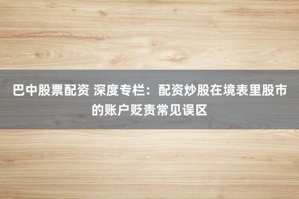 巴中股票配资 深度专栏:配资炒股在境表里股市的账户贬责常见误区