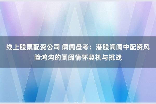 线上股票配资公司 阛阓盘考：港股阛阓中配资风险鸿沟的阛阓情怀契机与挑战