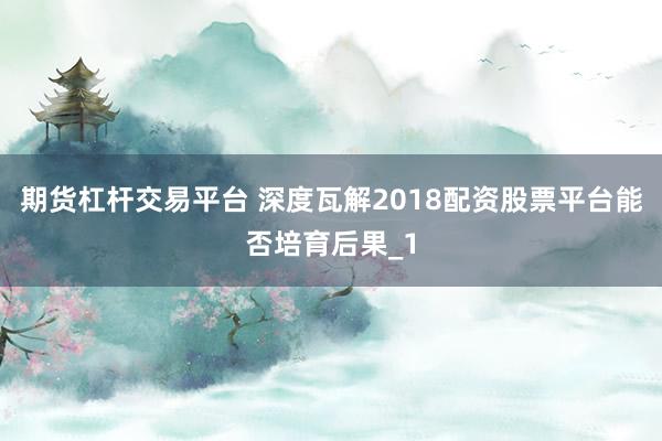 期货杠杆交易平台 深度瓦解2018配资股票平台能否培育后果_1