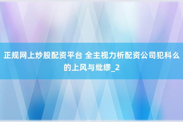 正规网上炒股配资平台 全主视力析配资公司犯科么的上风与纰缪_2