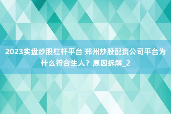 2023实盘炒股杠杆平台 郑州炒股配资公司平台为什么符合生人？原因拆解_2