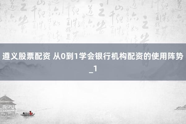遵义股票配资 从0到1学会银行机构配资的使用阵势_1