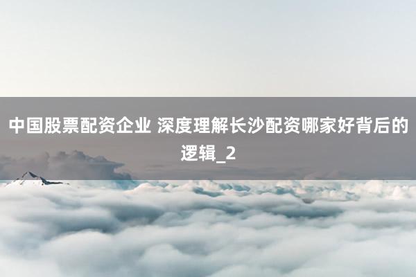 中国股票配资企业 深度理解长沙配资哪家好背后的逻辑_2