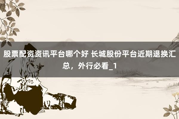 股票配资资讯平台哪个好 长城股份平台近期退换汇总，外行必看_1